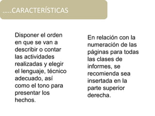 Disponer el orden
en que se van a
describir o contar
las actividades
realizadas y elegir
el lenguaje, técnico
adecuado, así
como el tono para
presentar los
hechos.
En relación con la
numeración de las
páginas para todas
las clases de
informes, se
recomienda sea
insertada en la
parte superior
derecha.
…..CARACTERÍSTICAS
 