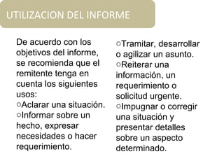 UTILIZACION DEL INFORME
De acuerdo con los
objetivos del informe,
se recomienda que el
remitente tenga en
cuenta los siguientes
usos:
oAclarar una situación.
oInformar sobre un
hecho, expresar
necesidades o hacer
requerimiento.
oTramitar, desarrollar
o agilizar un asunto.
oReiterar una
información, un
requerimiento o
solicitud urgente.
oImpugnar o corregir
una situación y
presentar detalles
sobre un aspecto
determinado.
 