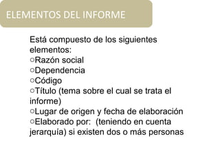 Está compuesto de los siguientes
elementos:
oRazón social
oDependencia
oCódigo
oTítulo (tema sobre el cual se trata el
informe)
oLugar de origen y fecha de elaboración
oElaborado por: (teniendo en cuenta
jerarquía) si existen dos o más personas
ELEMENTOS DEL INFORME
 