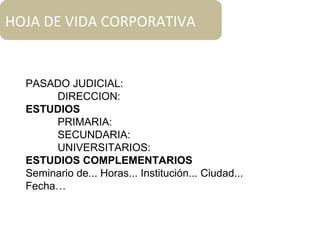 PASADO JUDICIAL:
DIRECCION:
ESTUDIOS
PRIMARIA:
SECUNDARIA:
UNIVERSITARIOS:
ESTUDIOS COMPLEMENTARIOS
Seminario de... Horas... Institución... Ciudad...
Fecha…
HOJA DE VIDA CORPORATIVA
 