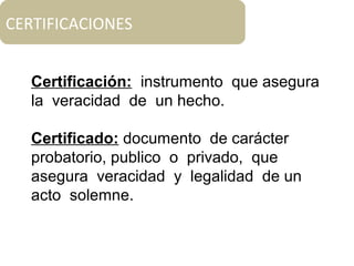 CERTIFICACIONES
Certificación: instrumento que asegura
la veracidad de un hecho.
Certificado: documento de carácter
probatorio, publico o privado, que
asegura veracidad y legalidad de un
acto solemne.
 