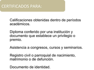 CERTIFICADOS PARA:
Calificaciones obtenidas dentro de períodos
académicos.
Diploma conferido por una institución y
documento que establece un privilegio o
premio.
Asistencia a congresos, cursos y seminarios.
Registro civil o parroquial de nacimiento,
matrimonio o de defunción.
Documento de identidad.
 