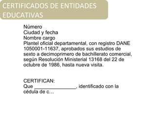 Número
Ciudad y fecha
Nombre cargo
Plantel oficial departamental, con registro DANE
1050001-11637, aprobados sus estudios de
sexto a decimoprimero de bachillerato comercial,
según Resolución Ministerial 13168 del 22 de
octubre de 1986, hasta nueva visita.
CERTIFICAN:
Que _______________, identificado con la
cédula de c…
CERTIFICADOS DE ENTIDADES
EDUCATIVAS
 