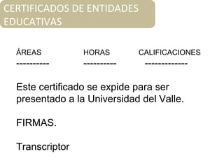 ÁREAS HORAS CALIFICACIONES
---------- ---------- -------------
Este certificado se expide para ser
presentado a la Universidad del Valle.
FIRMAS.
Transcriptor
CERTIFICADOS DE ENTIDADES
EDUCATIVAS
 