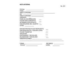 NOTA INTERNA
No. 001
FECHA: _______________________
PARA:__________________________
AREA U OFICINA: _______________________________
DE: ___________________________
AREA U OFICINA: ________________
URGENTE ___
PARA SU INFORMACIÓN ___
FAVOR DAR CONCEPTO ___
NFORMAR POR ESCRITO ___
ENCARGARSE DEL ASUNTO ___
OTRO: ____________
ENVIAR PROYECTO DE RESPUESTA ___
DAR RESPUESTA Y ENVIAR COPIA ___
FAVOR TRAMITAR ___
ARCHIVAR ___
ENTERARSE Y DEVOLVER ___
DILIGENCIAR Y DEVOLVER ___
OBSERVACIONES: _______________________________________
__________________________________________________________
FIRMA: _______________________ RECIBIDO: _____________
FECHA: _______________ HORA: _________
 