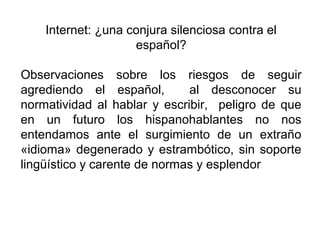 Internet: ¿una conjura silenciosa contra el
español?
Observaciones sobre los riesgos de seguir
agrediendo el español, al desconocer su
normatividad al hablar y escribir, peligro de que
en un futuro los hispanohablantes no nos
entendamos ante el surgimiento de un extraño
«idioma» degenerado y estrambótico, sin soporte
lingüístico y carente de normas y esplendor
 
