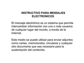 INSTRUCTIVO PARA MENSAJES
ELECTRONICOS
El mensaje electrónico es un sistema que permite
intercambiar información con uno o más usuarios
de cualquier lugar del mundo, a través de la
Internet.
Este medio se puede utilizar para enviar adjuntos
como cartas, memorandos, circulares y cualquier
otro documento que sea necesario para la
sustentación del contenido.
 