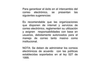 Para garantizar el éxito en el intercambio del
correo electrónico, se presentan las
siguientes sugerencias:
Es recomendable que las organizaciones
que disponen de internet y servicios de
correo electrónico, reglamenten su utilización
y asignen responsabilidades con base en
usuarios, debidamente autorizados para el
manejo de correo tanto masivo como
institucional.
NOTA: Se deben de administrar los correos
electrónicos de acuerdo con las políticas
establecidas soportados en al ley 527 de
1999.
 