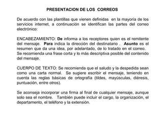 PRESENTACION DE LOS CORREOS
De acuerdo con las plantillas que vienen definidas en la mayoría de los
servicios internet, a continuación se identifican las partes del correo
electrónico:
ENCABEZAMIENTO: De informa a los receptores quien es el remitente
del mensaje. Para indica la dirección del destinatario . Asunto es el
resumen que da una idea, por adelantado, de lo tratado en el correo.
Se recomienda una frase corta y lo más descriptiva posible del contenido
del mensaje.
CUERPO DE TEXTO: Se recomienda que el saludo y la despedida sean
como una carta normal. Se sugiere escribir el mensaje, teniendo en
cuenta las reglas básicas de ortografía (tildes, mayúsculas, diéresis,
puntuación, entre otros).
Se aconseja incorporar una firma al final de cualquier mensaje, aunque
solo sea el nombre. También puede incluir el cargo, la organización, el
departamento, el teléfono y la extensión.
 