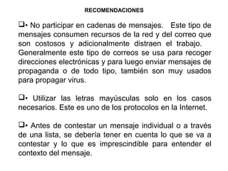 RECOMENDACIONES
• No participar en cadenas de mensajes. Este tipo de
mensajes consumen recursos de la red y del correo que
son costosos y adicionalmente distraen el trabajo.
Generalmente este tipo de correos se usa para recoger
direcciones electrónicas y para luego enviar mensajes de
propaganda o de todo tipo, también son muy usados
para propagar virus.
• Utilizar las letras mayúsculas solo en los casos
necesarios. Este es uno de los protocolos en la Internet.
• Antes de contestar un mensaje individual o a través
de una lista, se debería tener en cuenta lo que se va a
contestar y lo que es imprescindible para entender el
contexto del mensaje.
 