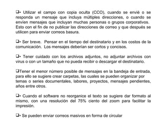 • Utilizar el campo con copia oculta (CCO), cuando se envié o se
responda un mensaje que incluya múltiples direcciones, o cuando se
envíen mensajes que incluyan muchas personas o grupos corporativos.
Esto con el fin de no publicar las direcciones de correo y que después se
utilicen para enviar correos basura.
• Ser breve. Pensar en el tiempo del destinatario y en los costos de la
comunicación. Los mensajes deberían ser cortos y concisos.
• Tener cuidado con los archivos adjuntos, no adjuntar archivos con
virus o con un tamaño que no pueda recibir o descargar el destinatario.
Tener el menor número posible de mensajes en la bandeja de entrada,
para ello se sugiere crear carpetas, las cuales se pueden organizar por
temas o series documentales, labores, proyectos, mensajes pendientes,
años entre otros.
• Cuando el software no reorganice el texto se sugiere dar formato al
mismo, con una resolución del 75% ciento del zoom para facilitar la
impresión.
• Se pueden enviar correos masivos en forma de circular
 
