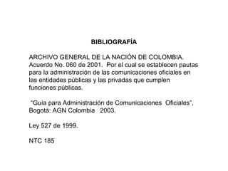BIBLIOGRAFÍA
ARCHIVO GENERAL DE LA NACIÓN DE COLOMBIA.
Acuerdo No. 060 de 2001. Por el cual se establecen pautas
para la administración de las comunicaciones oficiales en
las entidades públicas y las privadas que cumplen
funciones públicas.
“Guía para Administración de Comunicaciones Oficiales”,
Bogotá: AGN Colombia 2003.
Ley 527 de 1999.
NTC 185
 