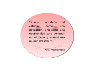 “Nunca consideres el
estudio como una
obligación, sino como una
oportunidad para penetrar
en el bello y maravilloso
mundo del saber”.
Autor Albert Einstein
“Nunca consideres el
estudio como una
obligación, sino como una
oportunidad para penetrar
en el bello y maravilloso
mundo del saber”.
Autor Albert Einstein
 