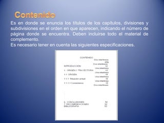 Es en donde se enuncia los títulos de los capítulos, divisiones y
subdivisiones en el orden en que aparecen, indicando el número de
página donde se encuentra. Deben incluirse todo el material de
complemento.
Es necesario tener en cuenta las siguientes especificaciones.
 
