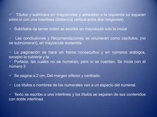  Títulos y subtítulos en mayúsculas y alineados a la izquierda se separan
entre sí con una Interlinea (Distancia vertical entre dos renglones)

 Subtítulos de tercer orden se escribe en mayúscula solo la inicial

 Las conclusiones y Recomendaciones se enumeran como capítulos, (no
se subnúmeran), en mayúscula sostenida

 La paginación se hace en forma consecutiva y en números arábigos,
excepto la cubierta y la
 Portada, las cuales no se numeran, pero si se cuentan. Se inicia con el
número 3

 Se pagina a 2 cm. Del margen inferior y centrado.

 Los títulos o nombres de los numerales van a un espacio del numeral.

 Texto se escribe a una interlinea y los títulos se separan de sus contenidos
con doble interlínea
 