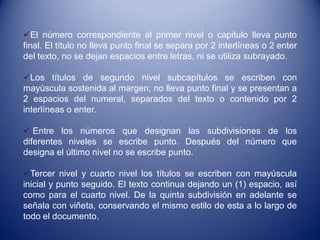 El número correspondiente al primer nivel o capitulo lleva punto
final. El título no lleva punto final se separa por 2 interlíneas o 2 enter
del texto, no se dejan espacios entre letras, ni se utiliza subrayado.

Los títulos de segundo nivel subcapítulos se escriben con
mayúscula sostenida al margen; no lleva punto final y se presentan a
2 espacios del numeral, separados del texto o contenido por 2
interlíneas o enter.

 Entre los números que designan las subdivisiones de los
diferentes niveles se escribe punto. Después del número que
designa el último nivel no se escribe punto.

Tercer nivel y cuarto nivel los títulos se escriben con mayúscula
inicial y punto seguido. El texto continua dejando un (1) espacio, así
como para el cuarto nivel. De la quinta subdivisión en adelante se
señala con viñeta, conservando el mismo estilo de esta a lo largo de
todo el documento.
 