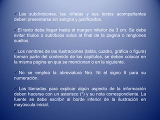 Las subdivisiones, las viñetas y sus textos acompañantes
deben presentarse sin sangría y justificados.

El texto debe llegar hasta el margen inferior de 3 cm. Se debe
evitar títulos o subtítulos solos al final de la pagina o renglones
sueltos.

Los nombres de las ilustraciones (tabla, cuadro, gráfica o figura)
forman parte del contenido de los capítulos, se deben colocar en
la misma página en que se mencionan o en la siguiente.

 No se emplea la abreviatura Nro. Ni el signo # para su
numeración.

 Las llamadas para explicar algún aspecto de la información
deben hacerse con un asterisco (*) y su nota correspondiente. La
fuente se debe escribir al borde inferior de la ilustración en
mayúscula inicial.
 