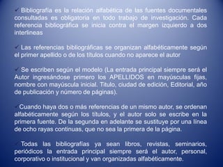  Bibliografía es la relación alfabética de las fuentes documentales
consultadas es obligatoria en todo trabajo de investigación. Cada
referencia bibliográfica se inicia contra el margen izquierdo a dos
interlineas

 Las referencias bibliográficas se organizan alfabéticamente según
el primer apellido o de los títulos cuando no aparece el autor

 Se escriben según el modelo (La entrada principal siempre será el
Autor ingresándose primero los APELLIDOS en mayúsculas fijas,
nombre con mayúscula inicial. Titulo, ciudad de edición, Editorial, año
de publicación y número de páginas).

Cuando haya dos o más referencias de un mismo autor, se ordenan
alfabéticamente según los títulos, y el autor solo se escribe en la
primera fuente. De la segunda en adelante se sustituye por una línea
de ocho rayas continuas, que no sea la primera de la página.

 Todas las bibliografías ya sean libros, revistas, seminarios,
periódicos la entrada principal siempre será el autor, personal,
corporativo o institucional y van organizadas alfabéticamente.
 