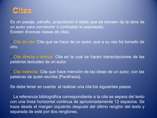 Es un pasaje, párrafo, proposición o ideas que se extraen de la obra de
un autor para corroborar o contrastar lo expresado.
Existen diversas clases de citas

Cita de cita: Cita que se hace de un autor, que a su vez ha tomado de
otro.

Cita directa o textual: Cita en la cual se hacen transcripciones de las
palabras textuales de un autor.

Cita indirecta: Cita que hace mención de las ideas de un autor, con las
palabras de quien escribe [Paráfrasis].

Se debe tener en cuenta al realizar una cita los siguientes pasos:

La referencia bibliográfica correspondiente a la cita se separa del texto
con una línea horizontal continua de aproximadamente 12 espacios. Se
traza desde el margen izquierdo después del último renglón del texto y
separada de esté por dos renglones.
 