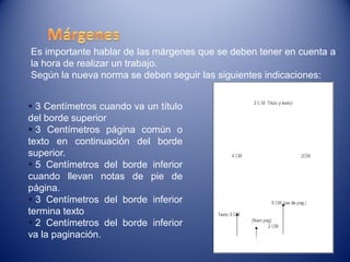 Es importante hablar de las márgenes que se deben tener en cuenta a
la hora de realizar un trabajo.
Según la nueva norma se deben seguir las siguientes indicaciones:


 3 Centímetros cuando va un título
del borde superior
 3 Centímetros página común o
texto en continuación del borde
superior.
 5 Centímetros del borde inferior
cuando llevan notas de pie de
página.
 3 Centímetros del borde inferior
termina texto
 2 Centímetros del borde inferior
va la paginación.
 