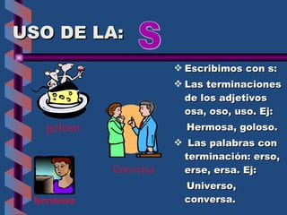 USO DE LA: Escribimos con s: Las terminaciones de los adjetivos  osa, oso, uso. Ej: Hermosa, goloso. Las palabras con terminación: erso, erse, ersa. Ej: Universo,  conversa. S goloso hermosa c onversa 
