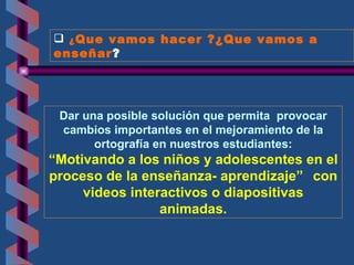 ¿ Que vamos hacer ?¿Que vamos a enseñar ? Dar una posible solución que permita  provocar cambios importantes en el mejoramiento de la ortografía en nuestros estudiantes : “ Motivando a los niños y adolescentes en el proceso de la enseñanza- aprendizaje ”   con videos interactivos o   diapositivas  animadas. 