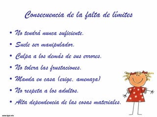 Consecuencia de la falta de límites No tendrá nunca suficiente. Suele ser manipulador. Culpa a los demás de sus errores. No tolera las frustaciones. Manda en casa (exige, amenaza) No respeta a los adultos. Alta dependencia de las cosas materiales. 