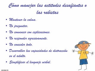 Cómo manejar las actitudes desafiantes o las rabietas Mantener la calma. No preguntar. No convencer con explicaciones. No responder agresivamente. No conceder todo. Desarrollar las capacidades de distracción  en el adulto. Simplificar el lenguaje verbal. 