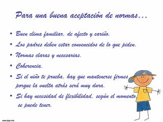 Para una buena aceptación de normas… Buen clima familiar, de afecto y cariño. Los padres deben estar convencidos de lo que piden. Normas claras y necesarias. Coherencia. Si el niño te prueba, hay que mantenerse firmes  porque la vuelta atrás será muy dura. Si hay necesidad de flexibilidad, según el momento,  se puede tener. 