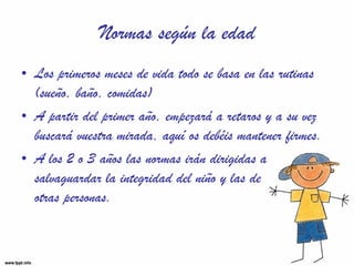 Normas según la edad Los primeros meses de vida todo se basa en las rutinas (sueño, baño, comidas) A partir del primer año, empezará a retaros y a su vez buscará vuestra mirada, aquí os debéis mantener firmes. A los 2 o 3 años las normas irán dirigidas a salvaguardar la integridad del niño y las de  otras personas. 