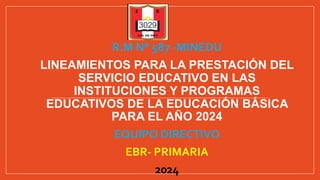 R.M N° 587 -MINEDU
LINEAMIENTOS PARA LA PRESTACIÓN DEL
SERVICIO EDUCATIVO EN LAS
INSTITUCIONES Y PROGRAMAS
EDUCATIVOS DE LA EDUCACIÓN BÁSICA
PARA EL AÑO 2024
EQUIPO DIRECTIVO
EBR- PRIMARIA
2024
 