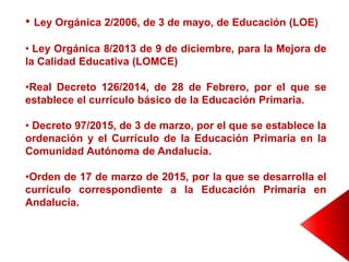 • Ley Orgánica 2/2006, de 3 de mayo, de Educación (LOE)
• Ley Orgánica 8/2013 de 9 de diciembre, para la Mejora de
la Calidad Educativa (LOMCE)
•Real Decreto 126/2014, de 28 de Febrero, por el que se
establece el currículo básico de la Educación Primaria.
• Decreto 97/2015, de 3 de marzo, por el que se establece la
ordenación y el Currículo de la Educación Primaria en la
Comunidad Autónoma de Andalucía.
•Orden de 17 de marzo de 2015, por la que se desarrolla el
currículo correspondiente a la Educación Primaria en
Andalucía.
 