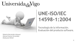 Tecnología de la información.
Evaluación del producto software.
UNE-ISO/IEC
14598-1:2004
Roberto Bernárdez Vázquez
Manuel Suárez Fernández
Redouane Mehdi
1
 