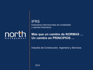Confidencial- Todos los derechos reservados. North Management 2013
IFRS
Estándares internacionales de contabilidad
y reportes financieros
Más que un cambio de NORMAS …
Un cambio en PRINCIPIOS …
Industria de Construcción, Ingeniería y Servicios
2014
 