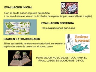 EVALUACION INICIAL Con el fin de saber el punto de partida ( por eso durante el verano no te olvides de repasar lengua, matemáticas e inglés) EVALUACIÓN CONTINUA   Tres evaluaciones por curso EXAMEN EXTRAORDINARIO   Si has suspendido tendrás otra oportunidad, un examen en septiembre antes de comenzar el nuevo curso PERO MEJOR NO LO DEJES TODO PARA EL FINAL, LUEGO ES MUCHO MÁS  DIFICIL  