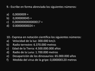9.- Escribe en forma abreviada los siguientes números:

a)   0,0000009 =
b)   0,000000045 =
c)   0,0000000000000017 =
d)   0.00000000024 =


10.- Expresa en notación científica los siguientes números:
a) Velocidad de la luz: 300.000 km/s
b) Radio terrestre: 6.370.000 metros
c) Edad de la Tierra: 4.500.000.000 años
d) Radio de la Luna: 1.700.000 metros
e) Desaparición de los dinosaurios: 65.000.000 años
f) Medida del virus de la gripe: 0,000000120 metros
 