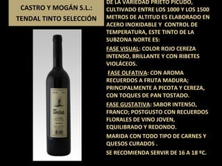 CASTRO Y MOGÁN S.L.: TENDAL TINTO SELECCIÓN DE LA VARIEDAD PRIETO PICUDO, CULTIVADO ENTRE LOS 1000 Y LOS 1500 METROS DE ALTITUD ES ELABORADO EN  ACERO INOXIDABLE Y  CONTROL DE TEMPERATURA, ESTE TINTO DE LA SUBZONA NORTE ES: FASE VISUAL : COLOR ROJO CEREZA INTENSO, BRILLANTE Y CON RIBETES VIOLÁCEOS.  FASE OLFATIVA : CON AROMA RECUERDOS A FRUTA MADURA; PRINCIPALMENTE A PICOTA Y CEREZA, CON TOQUES DE PAN TOSTADO. FASE GUSTATIVA : SABOR INTENSO, FRANCO; POSTGUSTO CON RECUERDOS FLORALES DE VINO JOVEN, EQUILIBRADO Y REDONDO. MARIDA CON TODO TIPO DE CARNES Y  QUESOS CURADOS . SE RECOMIENDA SERVIR DE 16 A 18 ºC. 