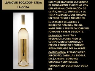 LLANOVID SOC.COOP. LTDA: LA GOTA ESTE VINO BLANCO DE LA SUBZONA DE FUENCALIENTE ES UN VINO  CON UNA ORIGINAL COMBINACIÓN DE  LISTÁN, ALBILLO, BUJARIEGO Y LA TINTA NEGRAMOLL QUE FORMAN UN TODO FRESCO Y AROMÁTICO.  EL CARÁCTER DEL ALBILLO Y BUJARIEGO DOMINAN EN UNA NARIZ SUTIL Y AFRUTADA SOBRE UN FONDO DE HIERBAS DE MONTE.  EN LA BOCA , LA LISTÁN Y NEGRAMOLL PONEN ALGO DE CUERPO A UN CONJUNTO MUY FRESCO, PROFUNDO Y POTENTE, BIEN MANTENIDA POR LA ACIDEZ. GASTRONOMÍA : PESCADOS (TIPO ALFONCIÑO, CABRILLAS, BROTAS, ETC.), CREMAS, VERDURAS GUISADAS Y GRATINADAS. TEMPERATURA DE SERVICIO: DE 6 A 8ºC 
