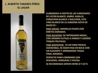 J. ALBERTO TABARES PÉREZ:  EL LAGAR ELABORADO A PARTIR DE LAS VARIEDADES DE LISTÁN BLANCO, SABRO, ALBILLO, FORASTERA BLANCA Y MALVASÍA, ESTE  VINO BLANCO DE LA SUBZONA HOYO DE MAZO ES : FASE VISUAL : AMARILLO PAJIZO CON RIBETES DORADOS. FASE OLFATIVA : DE INTENSIDAD MEDIA , CON AROMAS SUTILES A HINOJO Y LIGEROS TOQUES FRUTALES.  FASE GUSTATIVA :  ES UN VINO FRESCO, AGRADABLE, DE BUEN PASE EN BOCA CON UN ELEGANTE Y ARMONIOSO TOQUE  FINAL AMARGO. PERFECTO PARA COMBINAR CON PESCADOS, VERDURAS Y PASTAS. SE RECOMIENDA SERVIR ENTRE 8 Y 10 ºC.  