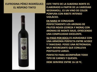 EUFROSINA PÉREZ RODRÍGUEZ: EL NÍSPERO TINTO ESTE TINTO DE LA SUBZONA NORTE ES ELABORADO A PARTIR DE LA VARIEDAD NEGRAMOLL. ES UN VINO DE COLOR  PÚRPURA CON RIBETE INTENSO VIOLÁCEO. EN NARIZ  SE CONJUGAN PERFECTAMENTE LOS AROMAS DE FRUTOS ROJOS (CEREZA Y MORA) CON AROMAS DE MONTE BAJO, OFRECIENDO UNA COMPLEJIDAD EXCELENTE. SU PASO POR BOCA  ES AGRADABLE CON UNA ARMONÍA PERFECTA ENTRE ACIDEZ Y TANICIDAD. POSEE UNA RETRONASAL MUY INTERESANTE QUE CONLLEVA POSTGUSTO LARGO. PERFECTO PARA ACOMPAÑAR TODO TIPO DE CARNES Y QUESOS. DEBE SERVIRSE ENTRE 16-18 ºC. 