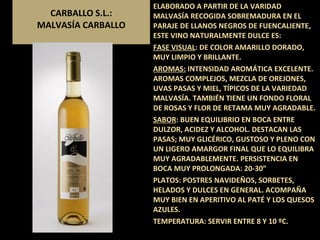 CARBALLO S.L.: MALVASÍA CARBALLO ELABORADO A PARTIR DE LA VARIDAD MALVASÍA RECOGIDA SOBREMADURA EN EL PARAJE DE LLANOS NEGROS DE FUENCALIENTE, ESTE VINO NATURALMENTE DULCE ES: FASE VISUAL : DE COLOR AMARILLO DORADO, MUY LIMPIO Y BRILLANTE. AROMAS:  INTENSIDAD AROMÁTICA EXCELENTE. AROMAS COMPLEJOS, MEZCLA DE OREJONES, UVAS PASAS Y MIEL, TÍPICOS DE LA VARIEDAD MALVASÍA. TAMBIÉN TIENE UN FONDO FLORAL DE ROSAS Y FLOR DE RETAMA MUY AGRADABLE. SABOR : BUEN EQUILIBRIO EN BOCA ENTRE DULZOR, ACIDEZ Y ALCOHOL. DESTACAN LAS PASAS; MUY GLICÉRICO, GUSTOSO Y PLENO CON UN LIGERO AMARGOR FINAL QUE LO EQUILIBRA MUY AGRADABLEMENTE. PERSISTENCIA EN BOCA MUY PROLONGADA: 20-30” PLATOS: POSTRES NAVIDEÑOS, SORBETES, HELADOS Y DULCES EN GENERAL. ACOMPAÑA MUY BIEN EN APERITIVO AL PATÉ Y LOS QUESOS AZULES. TEMPERATURA: SERVIR ENTRE 8 Y 10 ºC. 