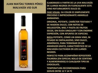 JUAN MATÍAS TORRES PÉREZ: MALVASÍA VID SUR ELABORADO A PARTIR DE LA UVA MALVASÍA DE LLANOS NEGROS EN FUENCALIENTE ESTE VINO NATURALMENTE DULCE ES: FASE VISUAL : SU COLOR ES SIMPLEMENTE  PRECIOSO E IMPRESIONANTE AMARILLO AMBARINO. ORIGINAL, POTENTE, CARÁCTER TOSTADO Y DE MADERA DULCE, CON NOTAS DE MELOCOTÓN, MIEL Y PASTA DE FRUTOS SECOS, SIN DUDA SINGULAR Y CON ENORME EXPRESIÓN, CON APUNTES DE ESPECIAS. BOCA  POTENTE, COMO UN GRAN VINO, NI PESADO NI EMPALAGOSO, SINO DULCE, ARMÓNICO, PARA TERMINAR EN UN AMARGOR GRATO, CARACTERÍSTICO DE LA MALVASÍA CULTIVADA EN LOS LLANOS NEGROS.  PERFECTO PARA ACOMPAÑAR REPOSTERÍA PALMERA (EN ESPECIAL BOLLO DE CENTENO Y ALMENDRADOS) O CUALQUIER TIPO DE CHOCOLATE. TEMPERATURA RECOMENDADA PARA SERVIR ENTRE 12 Y 14 ºC 