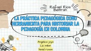 LA PRÁCTICA PEDAGÓGICA COMO
LA PRÁCTICA PEDAGÓGICA COMO
HERRAMIENTA PARA HISTORIAR LA
HERRAMIENTA PARA HISTORIAR LA
PEDAGOGÍA EN COLOMBIA
PEDAGOGÍA EN COLOMBIA
Angelica joya
Liz millan
Yesid rosas
Rafael Ríos
Beltrán
 