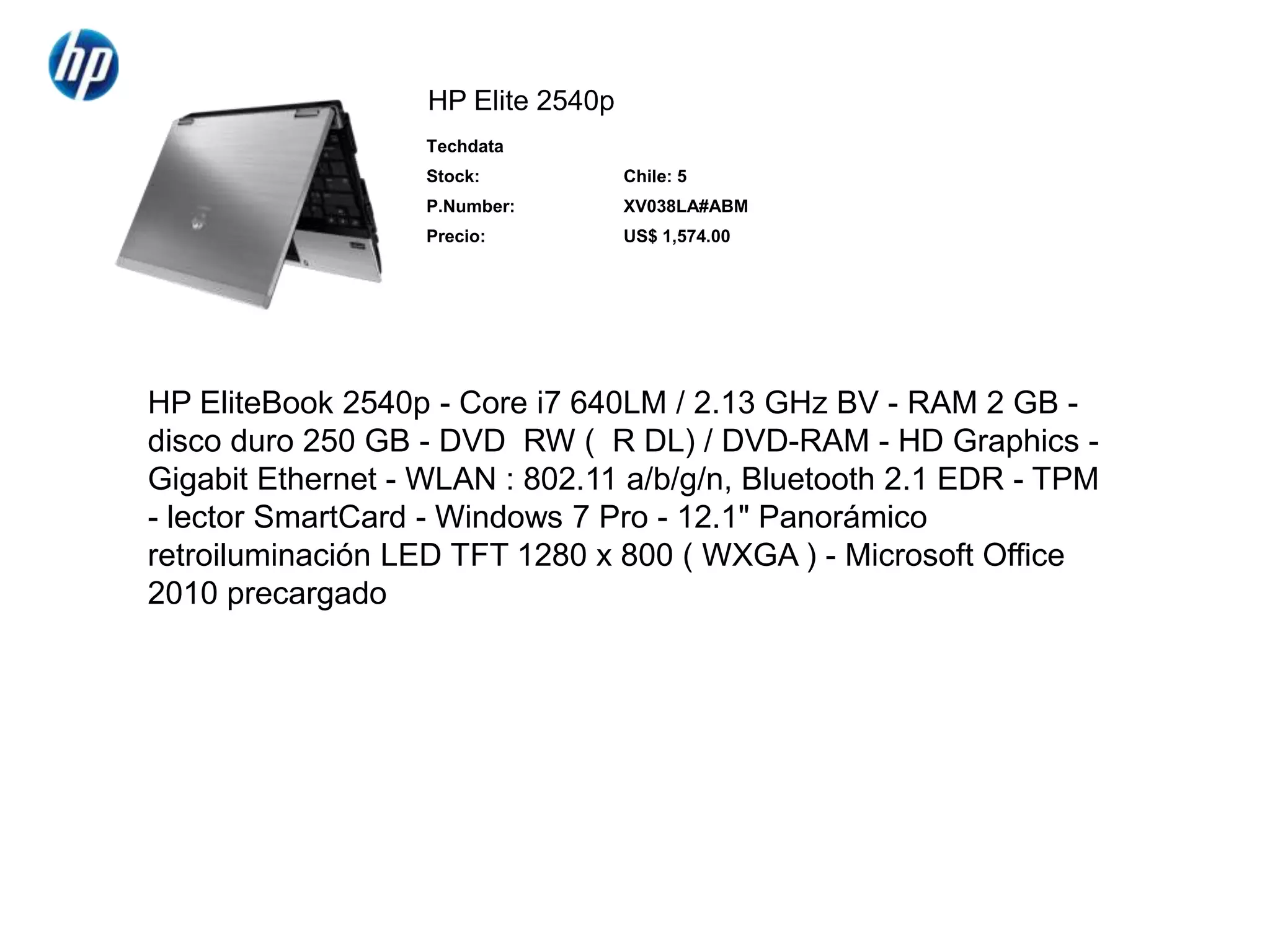 HP Elite 2540pHP EliteBook 2540p - Core i7 640LM / 2.13 GHz BV - RAM 2 GB - disco duro 250 GB - DVD±RW (±R DL) / DVD-RAM - HD Graphics - Gigabit Ethernet - WLAN : 802.11 a/b/g/n, Bluetooth 2.1 EDR - TPM - lector SmartCard - Windows 7 Pro - 12.1" Panorámico retroiluminación LED TFT 1280 x 800 ( WXGA ) - Microsoft Office 2010 precargado