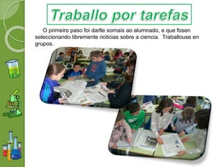 O primeiro paso foi darlle xornais ao alumnado, e que fosen
seleccionando libremente noticias sobre a ciencia. Traballouse en
grupos.
 