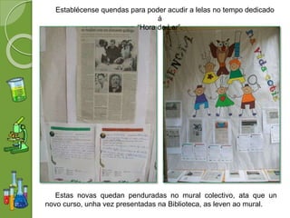 Establécense quendas para poder acudir a lelas no tempo dedicado
á
“Hora de Ler”.
Estas novas quedan penduradas no mural colectivo, ata que un
novo curso, unha vez presentadas na Biblioteca, as leven ao mural.
 