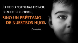 LA TIERRA NO ES UNA HERENCIA
DE NUESTROS PADRES,
SINO UN PRÉSTAMO
DE NUESTROS HIJOS.
Proverbioindio
 