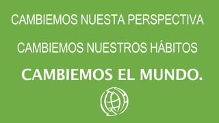CAMBIEMOS NUESTA PERSPECTIVA
CAMBIEMOS NUESTROS HÁBITOS
CAMBIEMOS EL MUNDO.
 