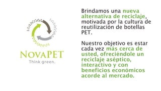 Brindamos una nueva
alternativa de reciclaje,
motivada por la cultura de
reutilización de botellas
PET.
Nuestro objetivo es estar
cada vez más cerca de
usted, ofreciéndole un
reciclaje aséptico,
interactivo y con
beneficios económicos
acorde al mercado.
 