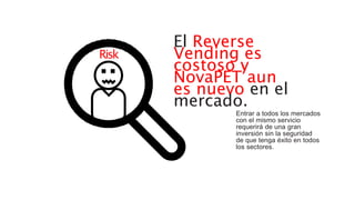 El Reverse
Vending es
costoso y
NovaPET aun
es nuevo en el
mercado.
Entrar a todos los mercados
con el mismo servicio
requerirá de una gran
inversión sin la seguridad
de que tenga éxito en todos
los sectores.
Risk
 